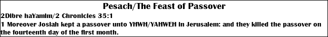 Pesach/The Feast of Passover 2Dibre haYamim/2 Chronicles 35:1 1 Moreover Josiah kept a passover unto YHWH/YAHWEH in Jerusalem: and they killed the passover on the fourteenth day of the first month.